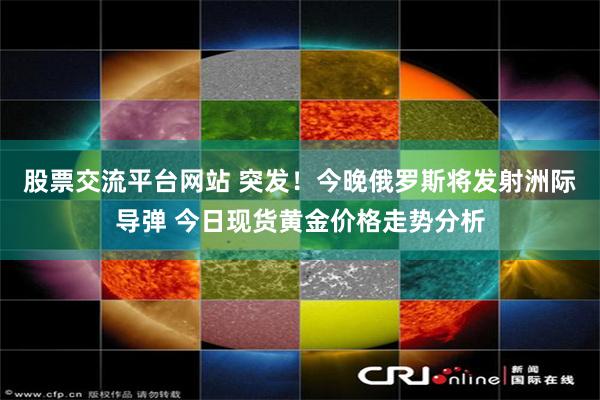 股票交流平台网站 突发！今晚俄罗斯将发射洲际导弹 今日现货黄金价格走势分析
