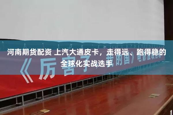 河南期货配资 上汽大通皮卡，走得远、跑得稳的全球化实战选手