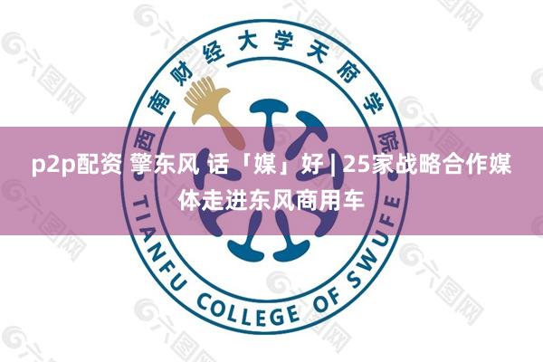 p2p配资 擎东风 话「媒」好 | 25家战略合作媒体走进东风商用车