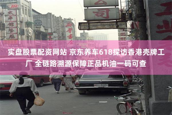 实盘股票配资网站 京东养车618探访香港壳牌工厂 全链路溯源保障正品机油一码可查