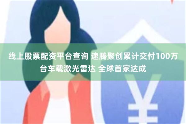 线上股票配资平台查询 速腾聚创累计交付100万台车载激光雷达 全球首家达成