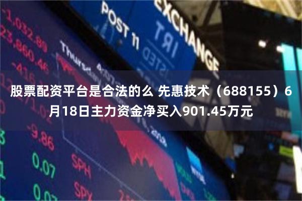 股票配资平台是合法的么 先惠技术（688155）6月18日主力资金净买入901.45万元