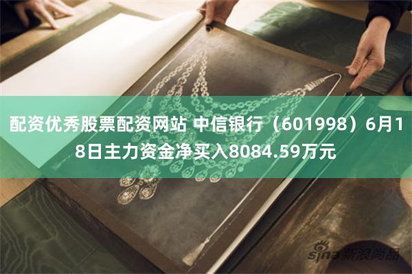 配资优秀股票配资网站 中信银行（601998）6月18日主力资金净买入8084.59万元