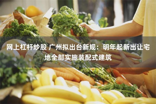 网上杠杆炒股 广州拟出台新规：明年起新出让宅地全部实施装配式建筑