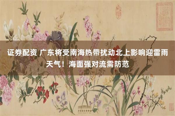 证劵配资 广东将受南海热带扰动北上影响迎雷雨天气！海面强对流需防范
