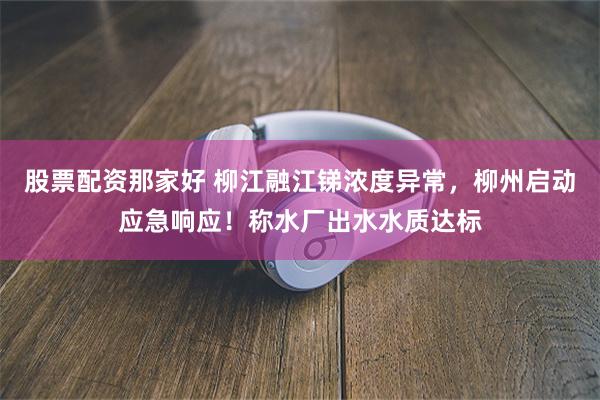 股票配资那家好 柳江融江锑浓度异常，柳州启动应急响应！称水厂出水水质达标