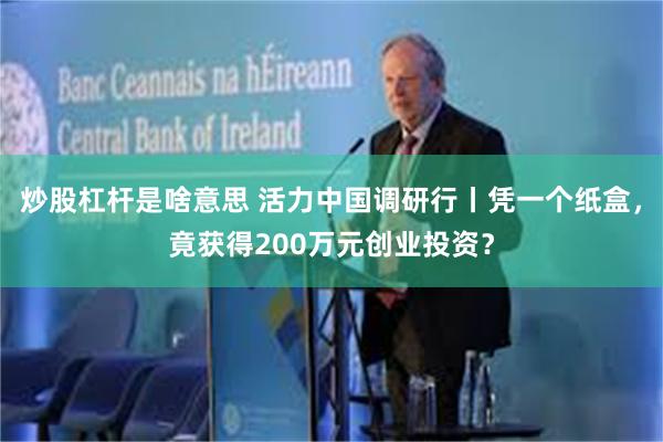 炒股杠杆是啥意思 活力中国调研行丨凭一个纸盒，竟获得200万元创业投资？