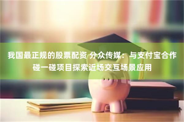 我国最正规的股票配资 分众传媒：与支付宝合作碰一碰项目探索近场交互场景应用