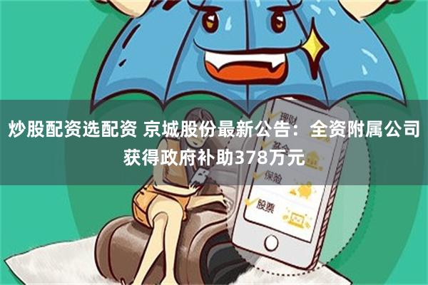 炒股配资选配资 京城股份最新公告：全资附属公司获得政府补助378万元