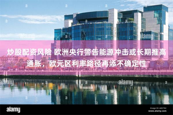 炒股配资风险 欧洲央行警告能源冲击或长期推高通胀，欧元区利率路径再添不确定性