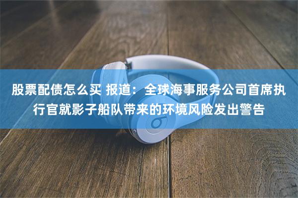 股票配债怎么买 报道：全球海事服务公司首席执行官就影子船队带来的环境风险发出警告