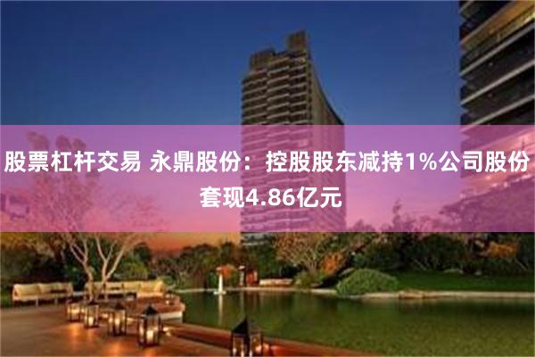 股票杠杆交易 永鼎股份：控股股东减持1%公司股份 套现4.86亿元