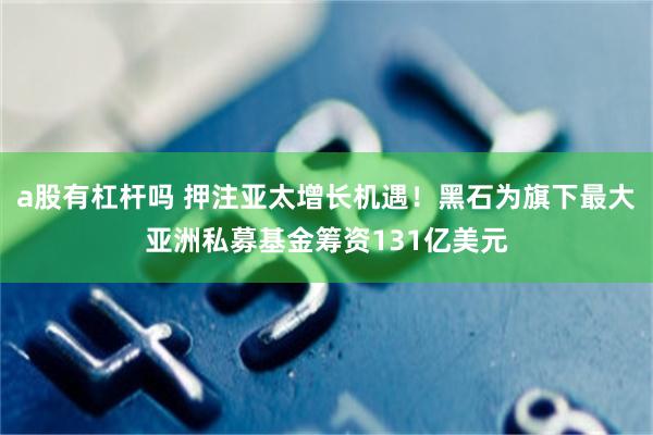 a股有杠杆吗 押注亚太增长机遇！黑石为旗下最大亚洲私募基金筹资131亿美元