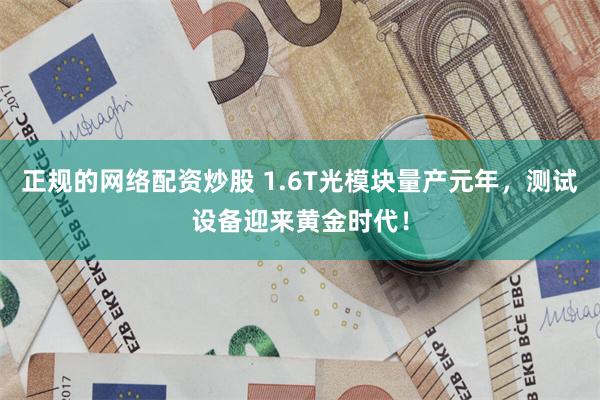 正规的网络配资炒股 1.6T光模块量产元年，测试设备迎来黄金时代！