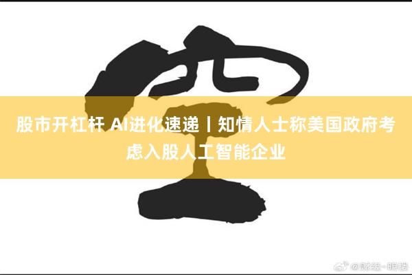 股市开杠杆 AI进化速递丨知情人士称美国政府考虑入股人工智能企业