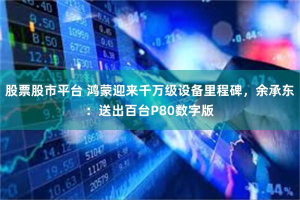 股票股市平台 鸿蒙迎来千万级设备里程碑，余承东：送出百台P80数字版