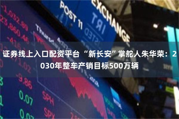 证券线上入口配资平台 “新长安”掌舵人朱华荣：2030年整车产销目标500万辆