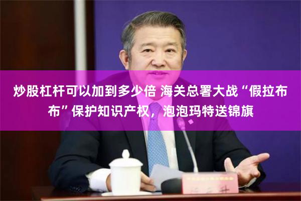 炒股杠杆可以加到多少倍 海关总署大战“假拉布布”保护知识产权，泡泡玛特送锦旗