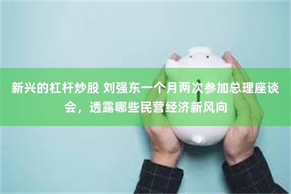 新兴的杠杆炒股 刘强东一个月两次参加总理座谈会，透露哪些民营经济新风向
