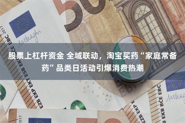 股票上杠杆资金 全域联动，淘宝买药“家庭常备药”品类日活动引爆消费热潮