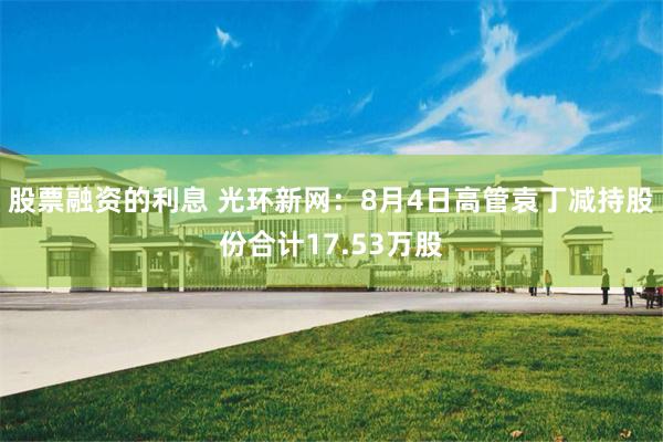 股票融资的利息 光环新网：8月4日高管袁丁减持股份合计17.53万股