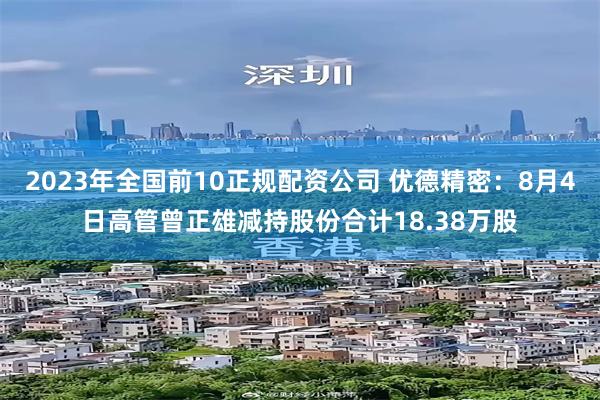 2023年全国前10正规配资公司 优德精密：8月4日高管曾正雄减持股份合计18.38万股