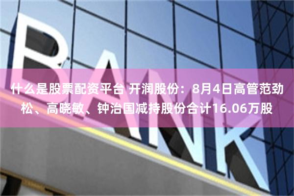 什么是股票配资平台 开润股份：8月4日高管范劲松、高晓敏、钟治国减持股份合计16.06万股