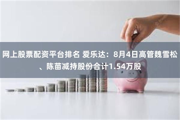 网上股票配资平台排名 爱乐达：8月4日高管魏雪松、陈苗减持股份合计1.54万股