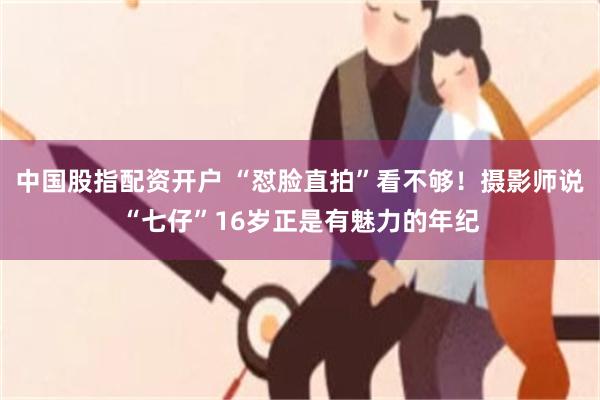 中国股指配资开户 “怼脸直拍”看不够!摄影师说“七仔”16岁正是有魅力的年纪