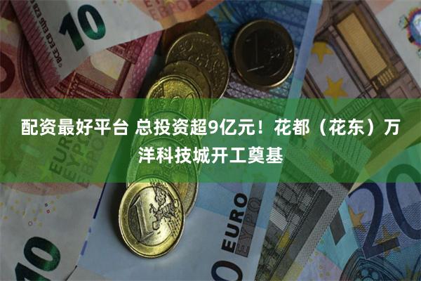 配资最好平台 总投资超9亿元！花都（花东）万洋科技城开工奠基