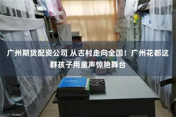 广州期货配资公司 从古村走向全国！广州花都这群孩子用童声惊艳舞台