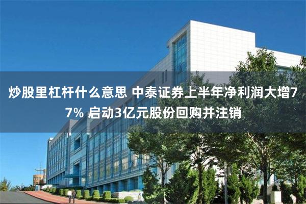 炒股里杠杆什么意思 中泰证券上半年净利润大增77% 启动3亿元股份回购并注销
