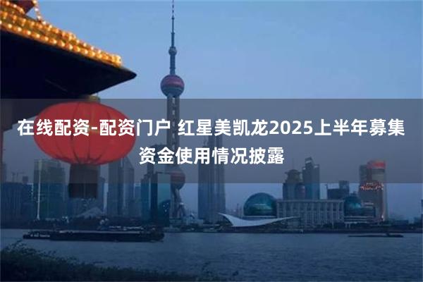 在线配资-配资门户 红星美凯龙2025上半年募集资金使用情况披露