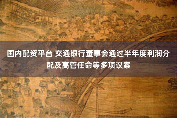 国内配资平台 交通银行董事会通过半年度利润分配及高管任命等多项议案