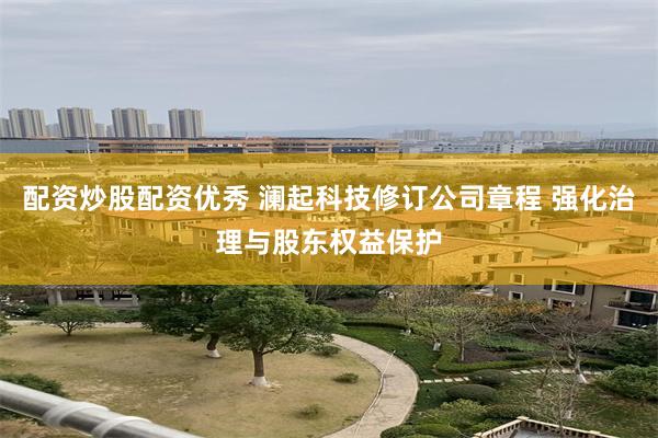 配资炒股配资优秀 澜起科技修订公司章程 强化治理与股东权益保护