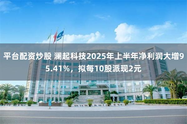 平台配资炒股 澜起科技2025年上半年净利润大增95.41%，拟每10股派现2元