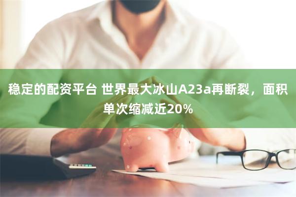 稳定的配资平台 世界最大冰山A23a再断裂，面积单次缩减近20%