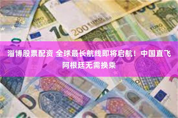 淄博股票配资 全球最长航线即将启航！中国直飞阿根廷无需换乘