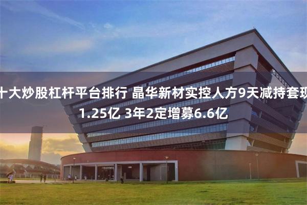 十大炒股杠杆平台排行 晶华新材实控人方9天减持套现1.25亿 3年2定增募6.6亿