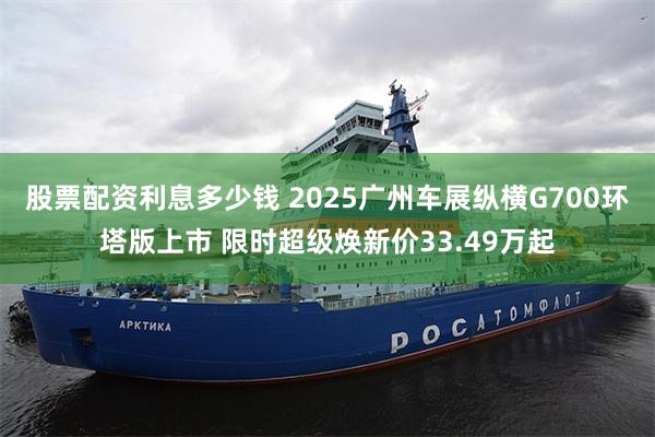 股票配资利息多少钱 2025广州车展纵横G700环塔版上市 限时超级焕新价33.49万起