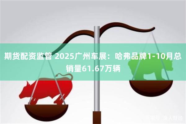 期货配资监管 2025广州车展：哈弗品牌1-10月总销量61.67万辆
