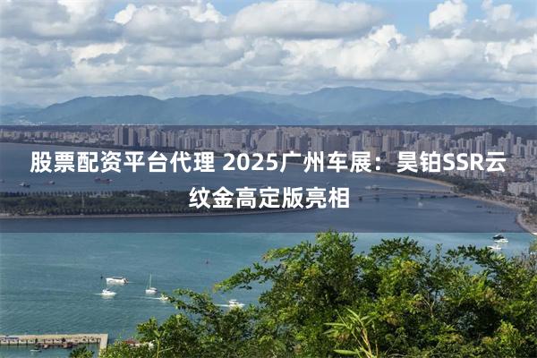 股票配资平台代理 2025广州车展：昊铂SSR云纹金高定版亮相