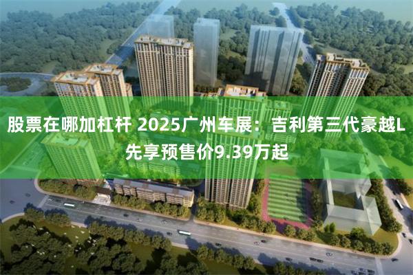 股票在哪加杠杆 2025广州车展：吉利第三代豪越L先享预售价9.39万起