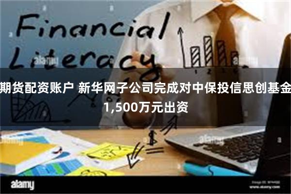 期货配资账户 新华网子公司完成对中保投信思创基金1,500万元出资