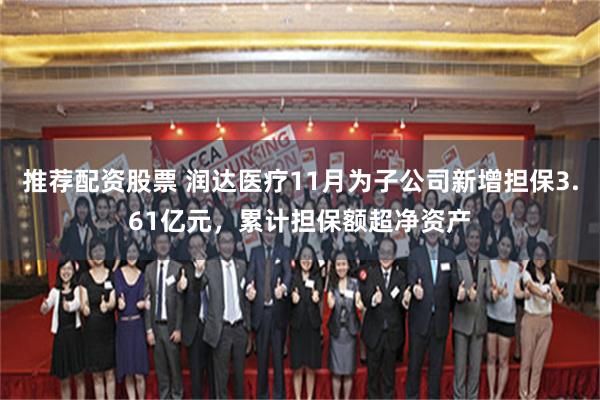 推荐配资股票 润达医疗11月为子公司新增担保3.61亿元，累计担保额超净资产