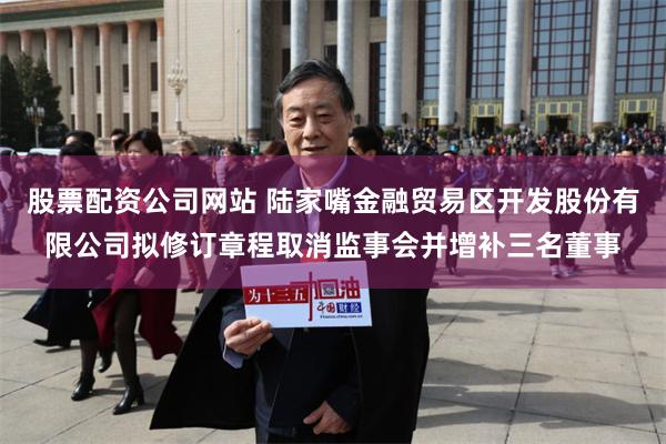 股票配资公司网站 陆家嘴金融贸易区开发股份有限公司拟修订章程取消监事会并增补三名董事