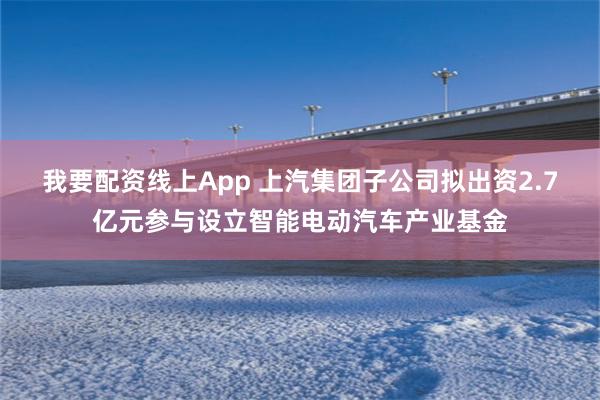 我要配资线上App 上汽集团子公司拟出资2.7亿元参与设立智能电动汽车产业基金