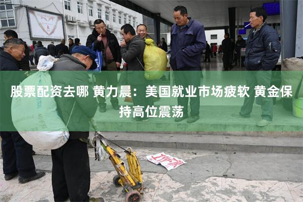 股票配资去哪 黄力晨：美国就业市场疲软 黄金保持高位震荡