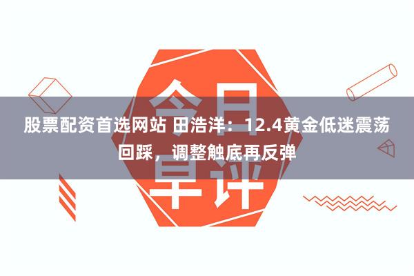 股票配资首选网站 田浩洋：12.4黄金低迷震荡回踩，调整触底再反弹