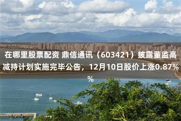 在哪里股票配资 鼎信通讯（603421）披露董监高减持计划实施完毕公告，12月10日股价上涨0.87%